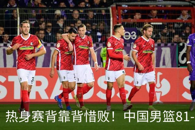 热身赛背靠背惜败！中国男篮81-82遭塞尔维亚FMP准绝杀 末节崩盘错失胜局